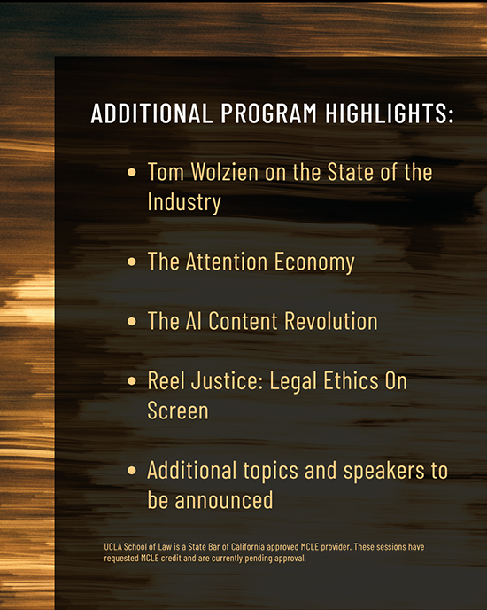 Top line: Additional Program Highlights: Second line: Tom Wolzien on the State of the Industry. Third line: The Attention Economy. Fourth line: The AI Content Revolution. Fifth line: Reel Justice: Legal Ethics on Screen. Sixth line: Additional topics and speakers to be announced. Seventh line: UCLA School of Law is a State bar of California approved MCLE provider. These sessions have requested MCLE credit and are currently pending approval.