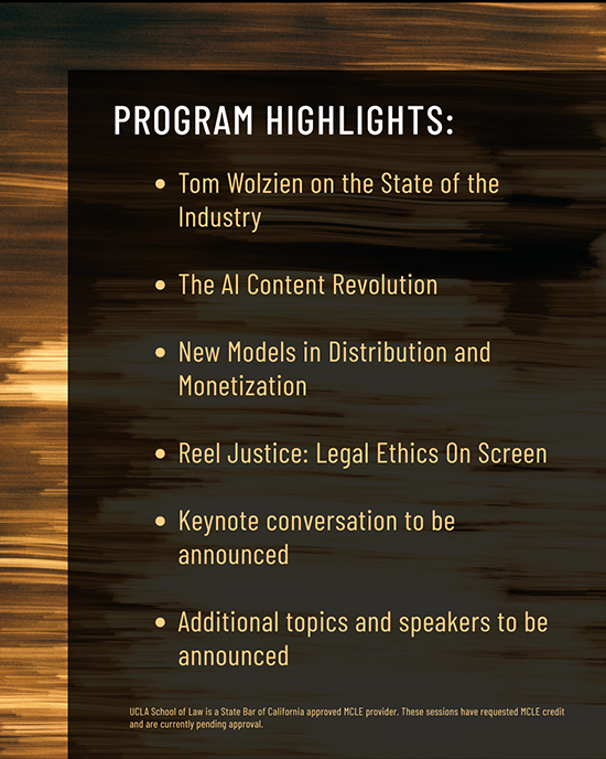 Top line: Program Highlights:. Second line: Tom Wolzien on the State of the Industry. Third line: The AI Content Revolution. Fourth line: New Models in Distribution and Monetization. Fifth line: Reel Justice: Legal Ethics on Screen. Sixth line: Keynote conversation to be announced. Seventh line: Additional topics and speakers to be announced. Eighth line: UCLA School of Law is a State bar of California approved MCLE provider. These sessions have requested MCLE credit and are currently pending approval.